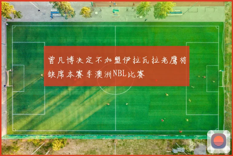 曾凡博决定不加盟伊拉瓦拉老鹰将缺席本赛季澳洲NBL比赛
