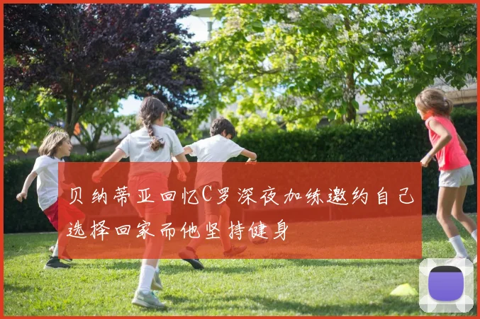 贝纳蒂亚回忆C罗深夜加练邀约自己选择回家而他坚持健身