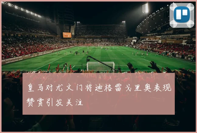 皇马对尤文门将迪格雷戈里奥表现赞赏引发关注