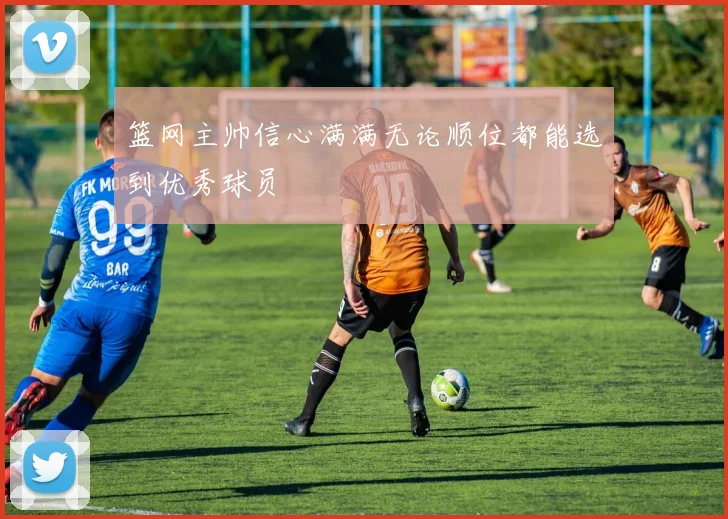 篮网主帅信心满满无论顺位都能选到优秀球员
