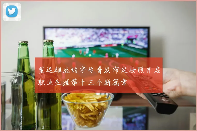 重返雄鹿的字母哥发布定妆照开启职业生涯第十三个新篇章