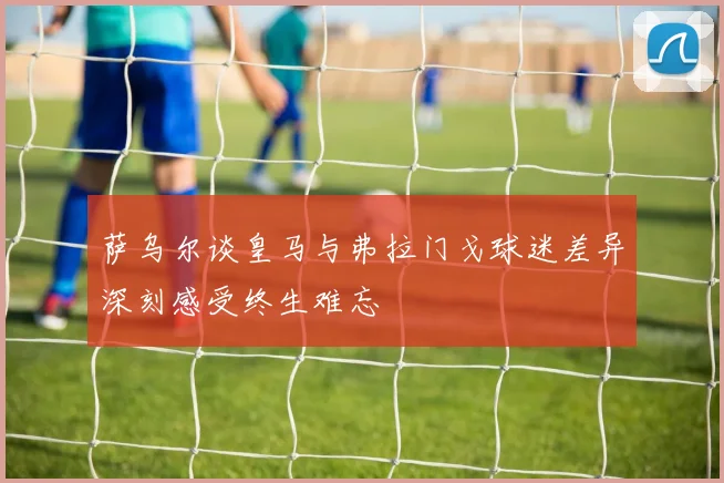萨乌尔谈皇马与弗拉门戈球迷差异深刻感受终生难忘