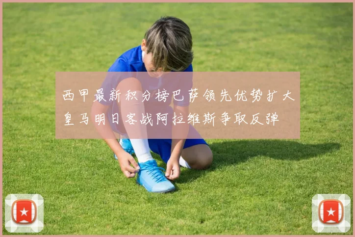西甲最新积分榜巴萨领先优势扩大皇马明日客战阿拉维斯争取反弹