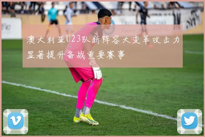 澳大利亚U23队新阵容大变革攻击力显著提升备战重要赛事