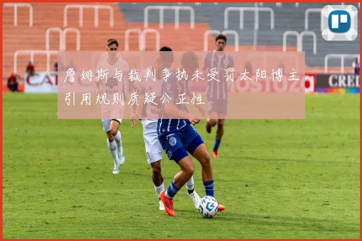詹姆斯与裁判争执未受罚太阳博主引用规则质疑公正性
