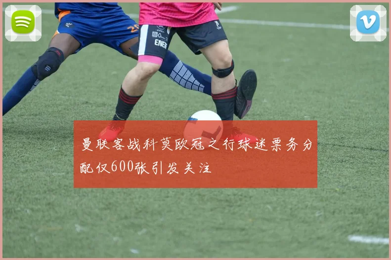 曼联客战科莫欧冠之行球迷票务分配仅600张引发关注