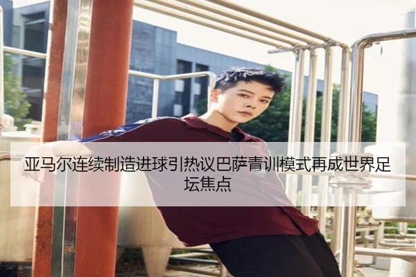 亚马尔连续制造进球引热议巴萨青训模式再成世界足坛焦点